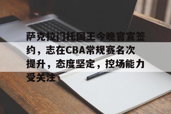 华体会官网-萨克拉门托国王今晚官宣签约，志在CBA常规赛名次提升，态度坚定，控场能力受关注的简单介绍